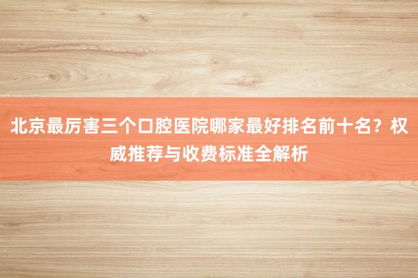 北京最厉害三个口腔医院哪家最好排名前十名？权威推荐与收费标准全解析