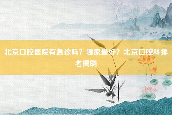 北京口腔医院有急诊吗？哪家最好？北京口腔科排名揭晓