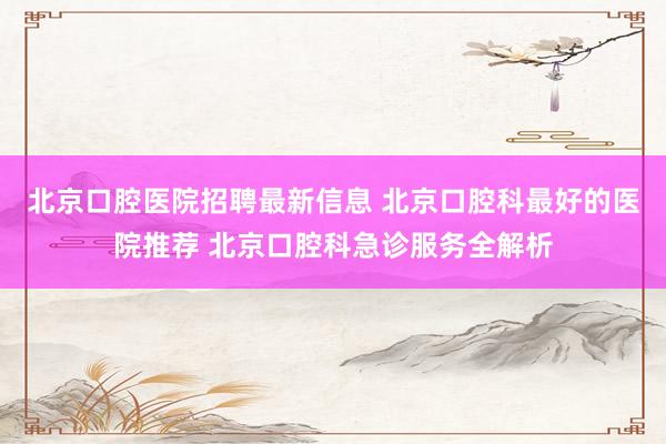 北京口腔医院招聘最新信息 北京口腔科最好的医院推荐 北京口腔科急诊服务全解析