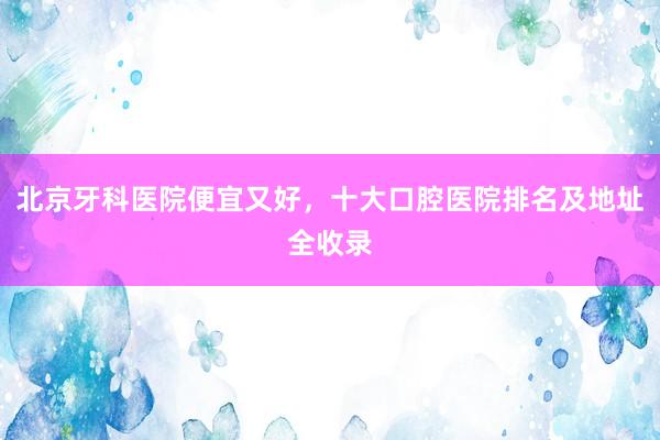 北京牙科医院便宜又好，十大口腔医院排名及地址全收录