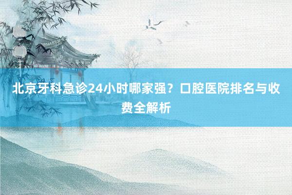 北京牙科急诊24小时哪家强？口腔医院排名与收费全解析