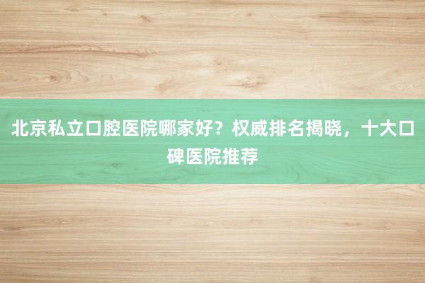 北京私立口腔医院哪家好？权威排名揭晓，十大口碑医院推荐