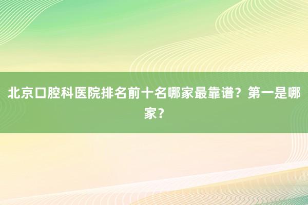 北京口腔科医院排名前十名哪家最靠谱？第一是哪家？