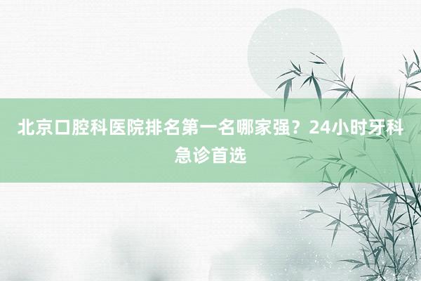北京口腔科医院排名第一名哪家强？24小时牙科急诊首选