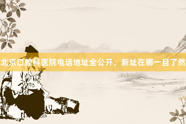 北京口腔科医院电话地址全公开，新址在哪一目了然