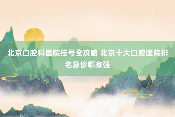 北京口腔科医院挂号全攻略 北京十大口腔医院排名急诊哪家强