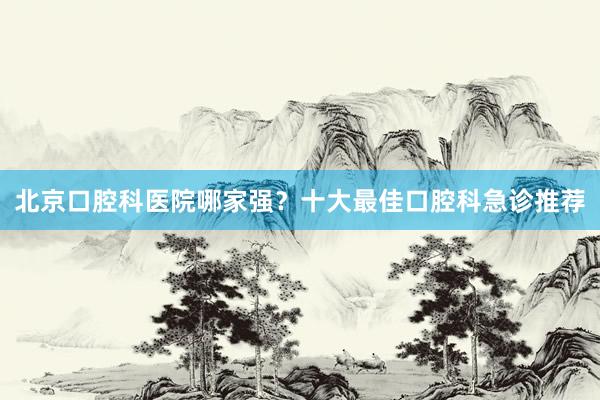 北京口腔科医院哪家强？十大最佳口腔科急诊推荐