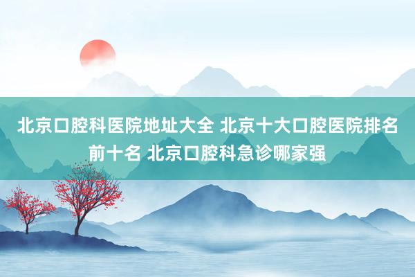 北京口腔科医院地址大全 北京十大口腔医院排名前十名 北京口腔科急诊哪家强