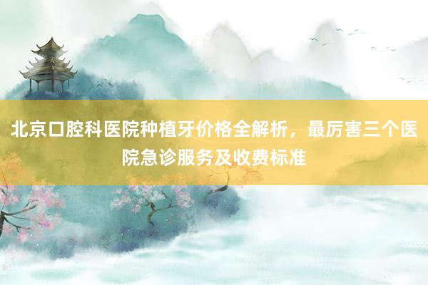北京口腔科医院种植牙价格全解析，最厉害三个医院急诊服务及收费标准