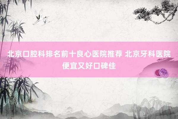 北京口腔科排名前十良心医院推荐 北京牙科医院便宜又好口碑佳