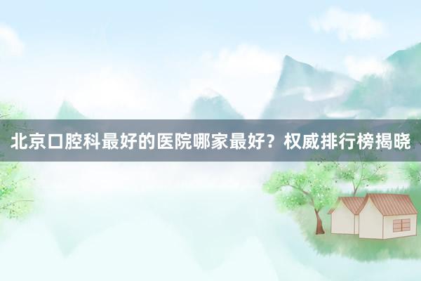 北京口腔科最好的医院哪家最好？权威排行榜揭晓