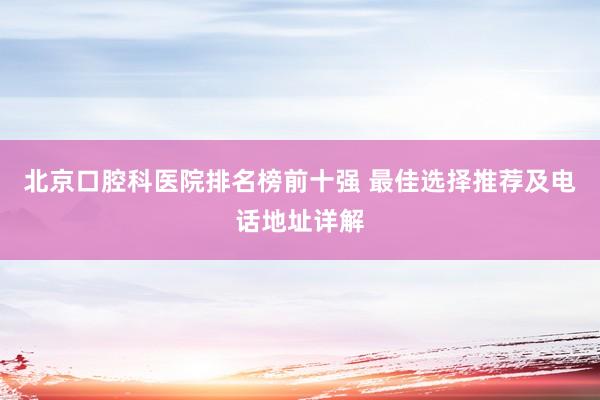 北京口腔科医院排名榜前十强 最佳选择推荐及电话地址详解