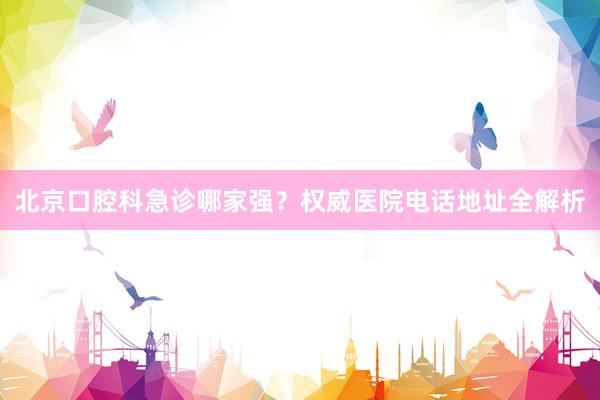 北京口腔科急诊哪家强？权威医院电话地址全解析
