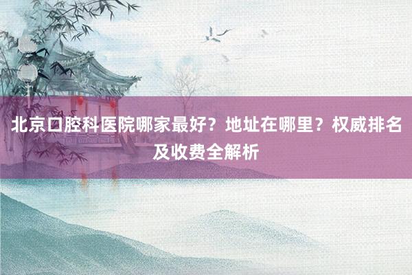 北京口腔科医院哪家最好？地址在哪里？权威排名及收费全解析
