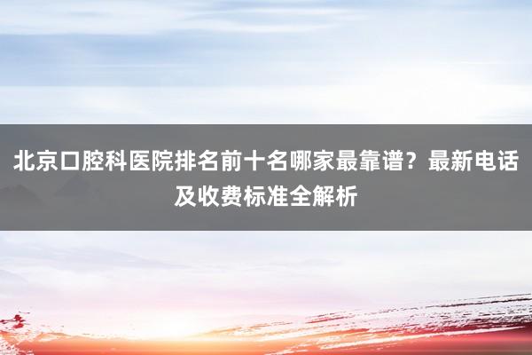 北京口腔科医院排名前十名哪家最靠谱？最新电话及收费标准全解析