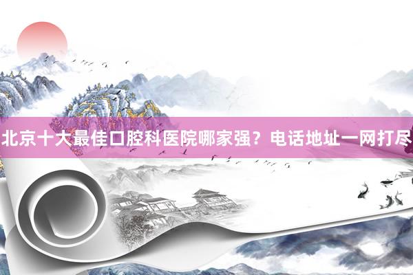 北京十大最佳口腔科医院哪家强？电话地址一网打尽
