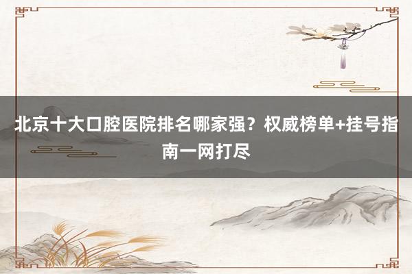 北京十大口腔医院排名哪家强？权威榜单+挂号指南一网打尽