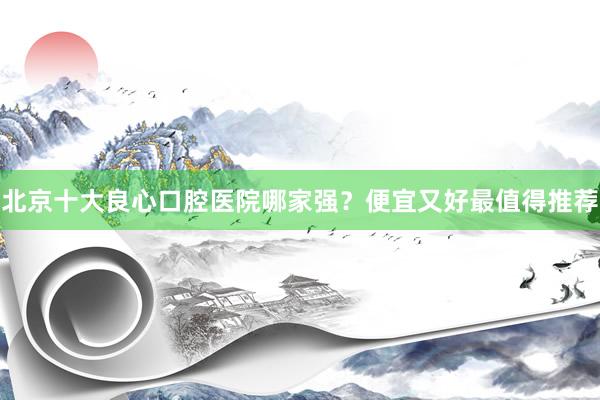 北京十大良心口腔医院哪家强？便宜又好最值得推荐