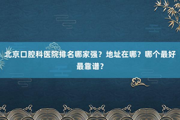 北京口腔科医院排名哪家强？地址在哪？哪个最好最靠谱？