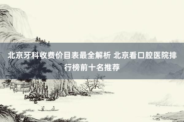 北京牙科收费价目表最全解析 北京看口腔医院排行榜前十名推荐