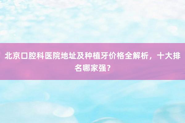 北京口腔科医院地址及种植牙价格全解析，十大排名哪家强？