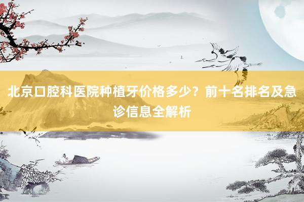 北京口腔科医院种植牙价格多少？前十名排名及急诊信息全解析