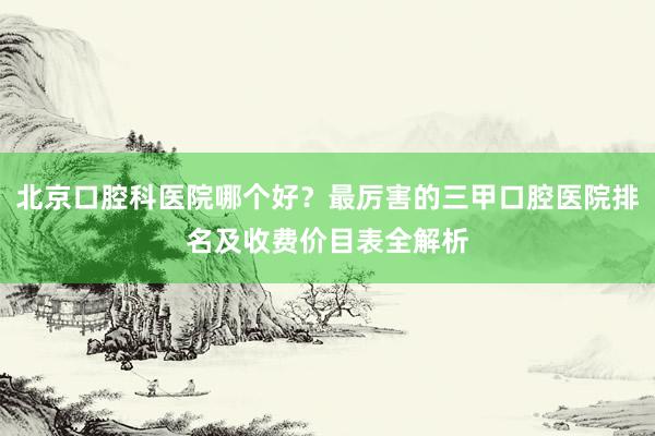 北京口腔科医院哪个好？最厉害的三甲口腔医院排名及收费价目表全解析