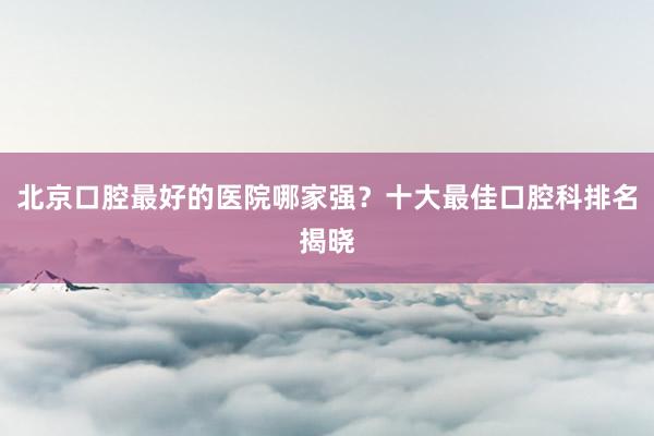 北京口腔最好的医院哪家强？十大最佳口腔科排名揭晓