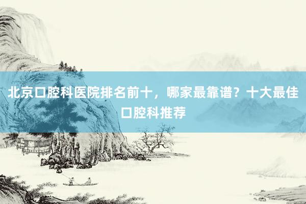 北京口腔科医院排名前十，哪家最靠谱？十大最佳口腔科推荐