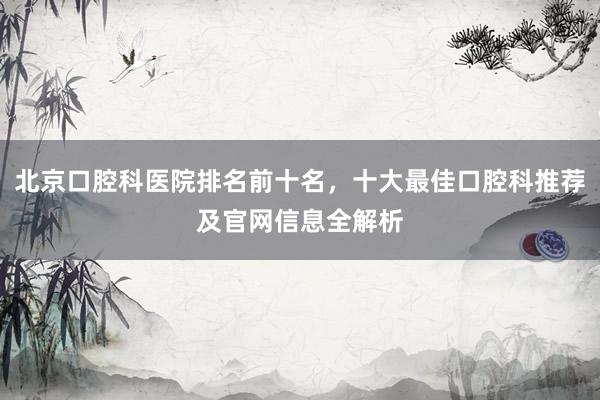 北京口腔科医院排名前十名，十大最佳口腔科推荐及官网信息全解析