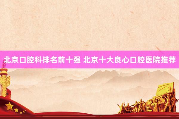 北京口腔科排名前十强 北京十大良心口腔医院推荐