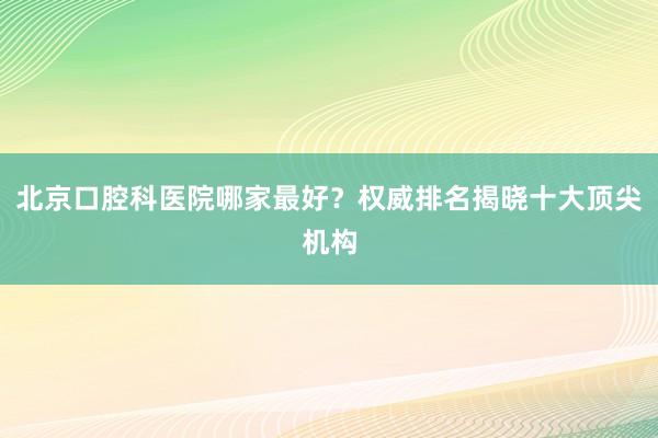 北京口腔科医院哪家最好？权威排名揭晓十大顶尖机构
