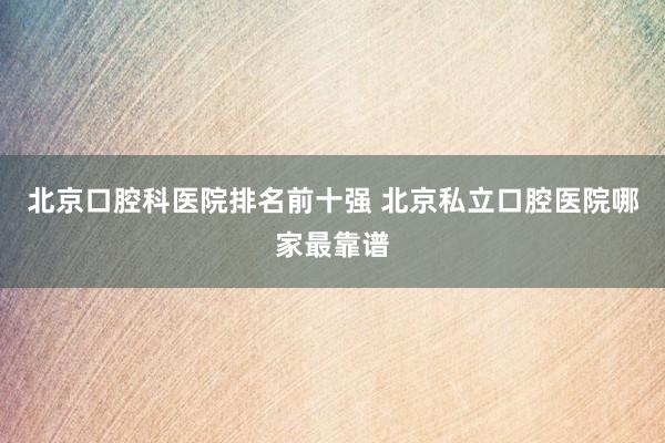 北京口腔科医院排名前十强 北京私立口腔医院哪家最靠谱