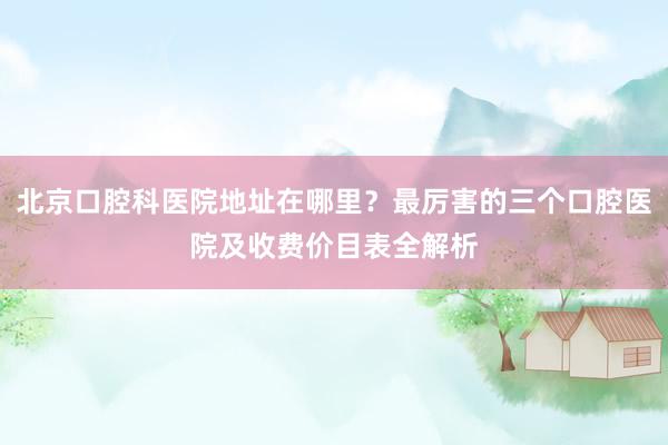 北京口腔科医院地址在哪里？最厉害的三个口腔医院及收费价目表全解析