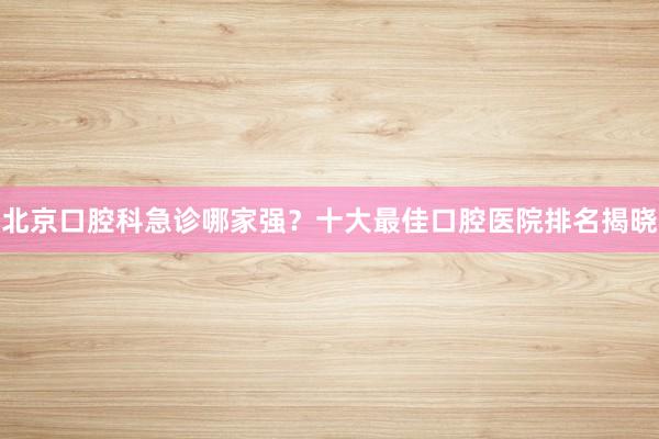 北京口腔科急诊哪家强？十大最佳口腔医院排名揭晓
