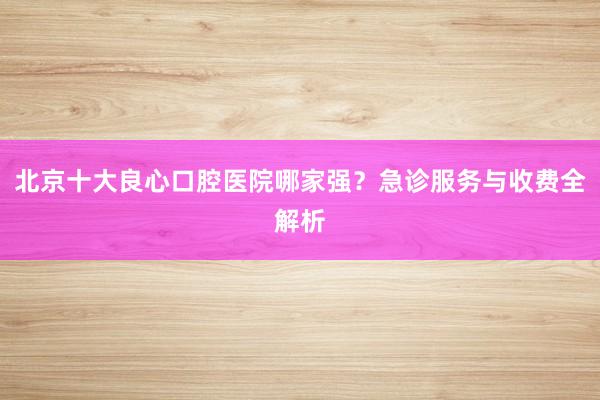 北京十大良心口腔医院哪家强？急诊服务与收费全解析