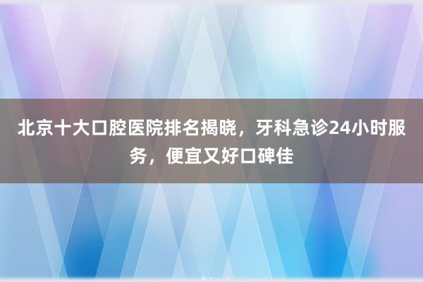 北京十大口腔医院排名揭晓，牙科急诊24小时服务，便宜又好口碑佳
