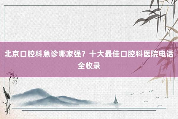 北京口腔科急诊哪家强？十大最佳口腔科医院电话全收录