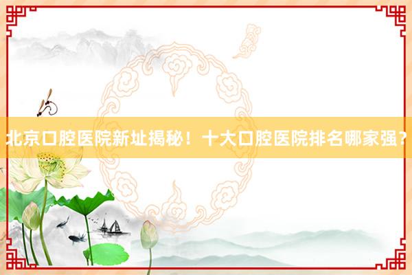 北京口腔医院新址揭秘！十大口腔医院排名哪家强？