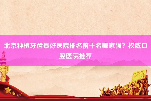 北京种植牙齿最好医院排名前十名哪家强？权威口腔医院推荐