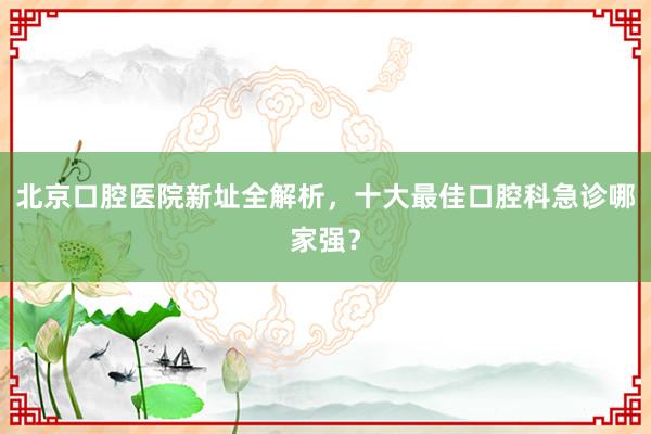 北京口腔医院新址全解析，十大最佳口腔科急诊哪家强？