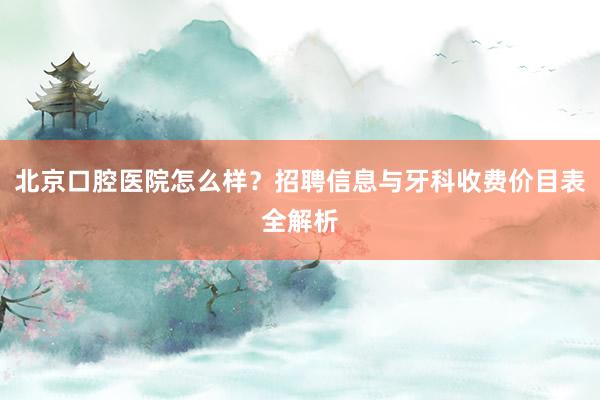 北京口腔医院怎么样？招聘信息与牙科收费价目表全解析