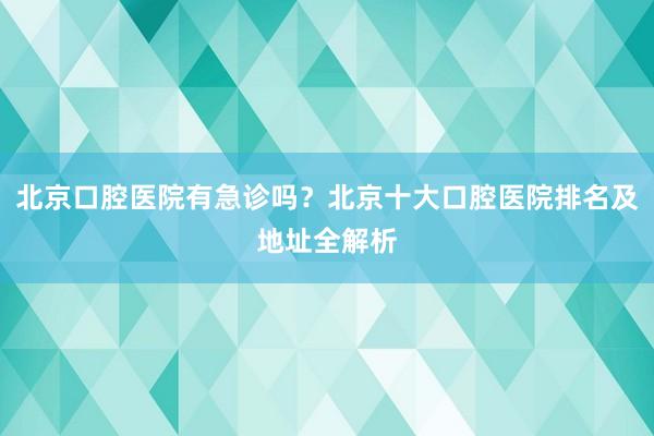 北京口腔医院有急诊吗？北京十大口腔医院排名及地址全解析
