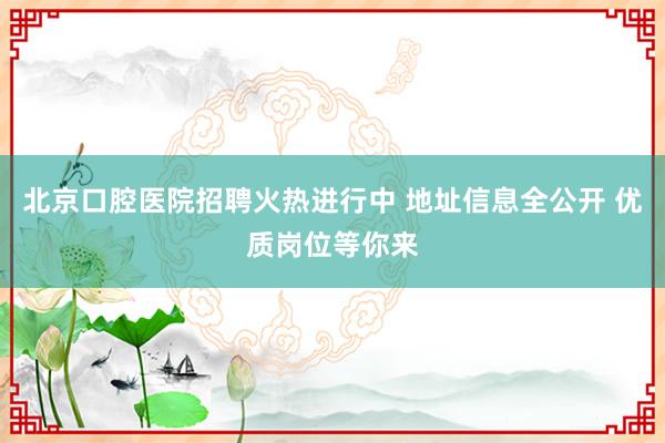 北京口腔医院招聘火热进行中 地址信息全公开 优质岗位等你来