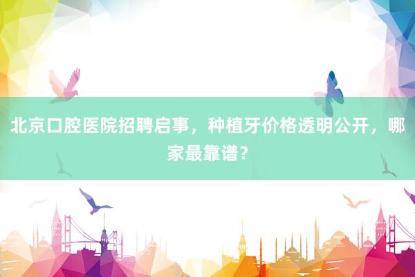 北京口腔医院招聘启事，种植牙价格透明公开，哪家最靠谱？