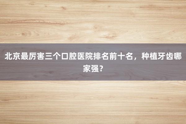 北京最厉害三个口腔医院排名前十名，种植牙齿哪家强？