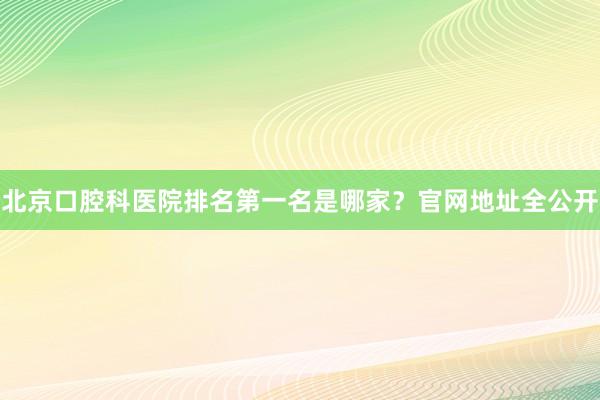 北京口腔科医院排名第一名是哪家？官网地址全公开
