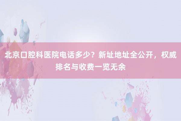 北京口腔科医院电话多少？新址地址全公开，权威排名与收费一览无余