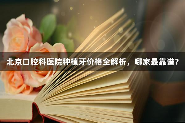 北京口腔科医院种植牙价格全解析，哪家最靠谱？