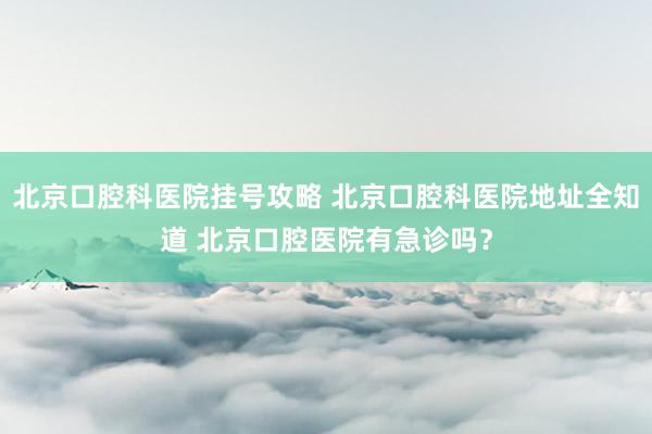 北京口腔科医院挂号攻略 北京口腔科医院地址全知道 北京口腔医院有急诊吗？